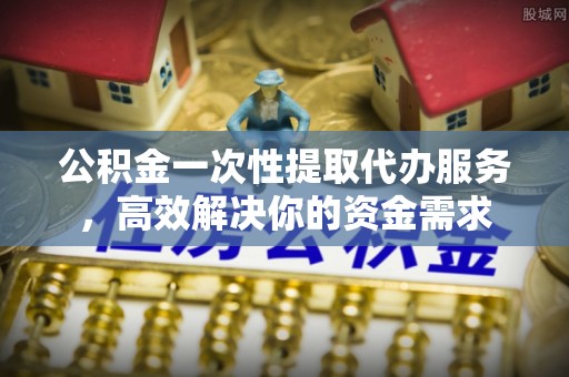 甘州公积金一次性提取代办服务，高效解决你的资金需求