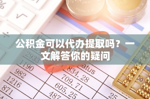 甘州公积金可以代办提取吗？一文解答你的疑问