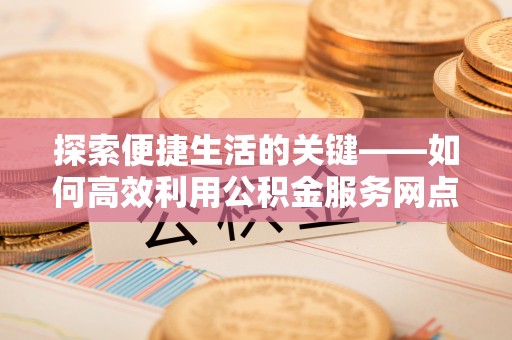 甘州探索便捷生活的关键——如何高效利用公积金服务网点查询功能