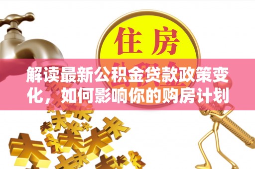 甘州解读最新公积金贷款政策变化，如何影响你的购房计划？
