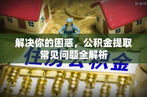 甘州解决你的困惑，公积金提取常见问题全解析