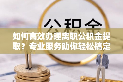 甘州如何高效办理离职公积金提取？专业服务助你轻松搞定