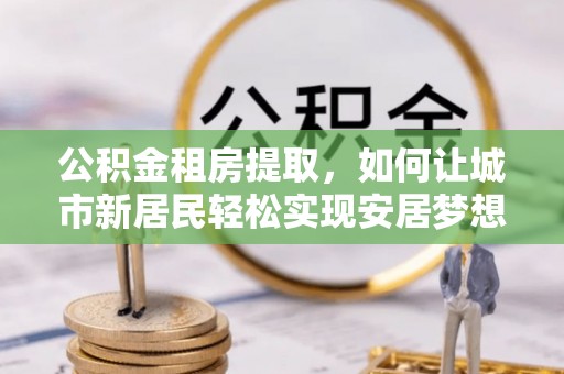 甘州公积金租房提取，如何让城市新居民轻松实现安居梦想