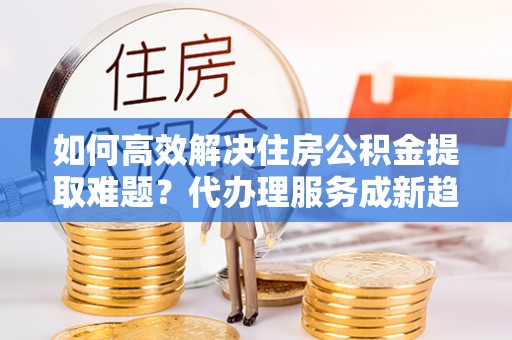 甘州如何高效解决住房公积金提取难题？代办理服务成新趋势