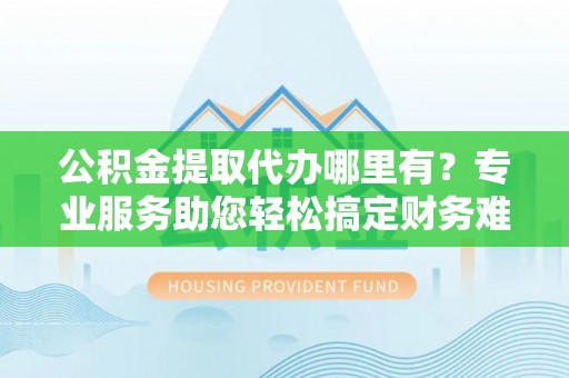 甘州公积金提取代办哪里有？专业服务助您轻松搞定财务难题
