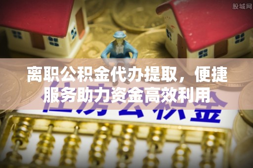 甘州离职公积金代办提取，便捷服务助力资金高效利用