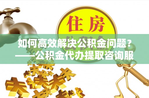 甘州如何高效解决公积金问题？——公积金代办提取咨询服务指南