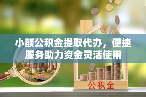 甘州小额公积金提取代办，便捷服务助力资金灵活使用