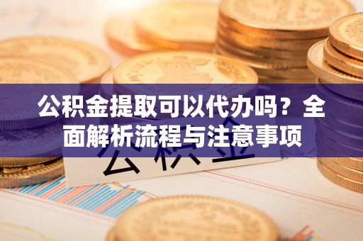 甘州公积金提取可以代办吗？全面解析流程与注意事项