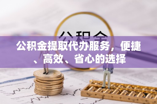 甘州公积金提取代办服务，便捷、高效、省心的选择