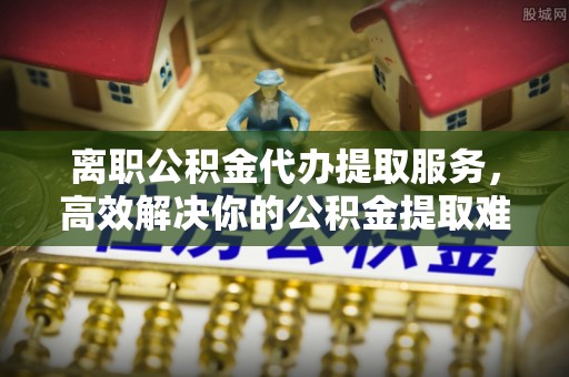 甘州离职公积金代办提取服务，高效解决你的公积金提取难题
