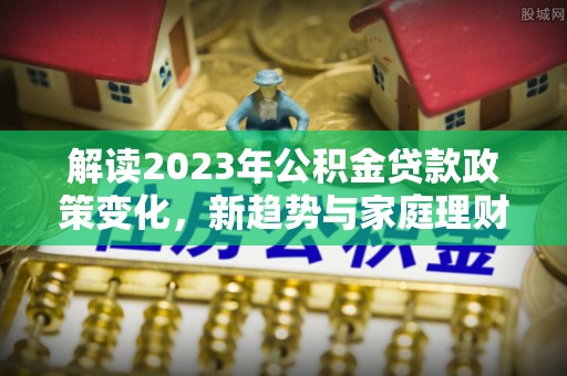 甘州解读2023年公积金贷款政策变化，新趋势与家庭理财规划