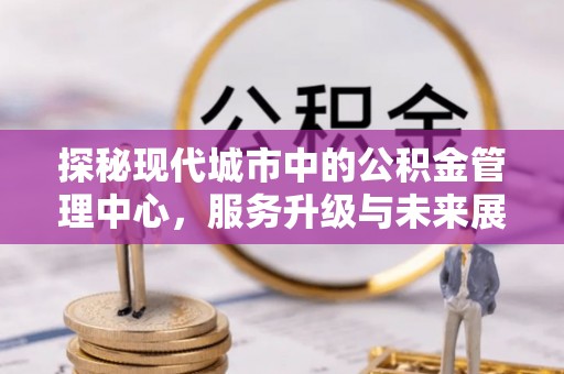 甘州探秘现代城市中的公积金管理中心，服务升级与未来展望