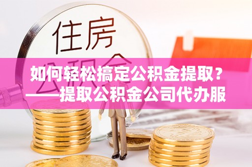 甘州如何轻松搞定公积金提取？——提取公积金公司代办服务全解析