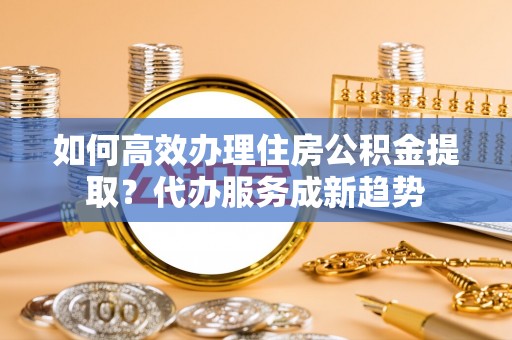 甘州如何高效办理住房公积金提取？代办服务成新趋势