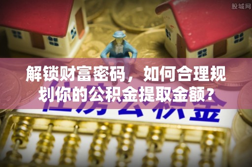 甘州解锁财富密码，如何合理规划你的公积金提取金额？