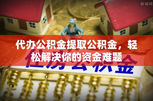 甘州代办公积金提取公积金，轻松解决你的资金难题