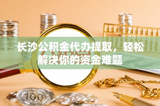 甘州长沙公积金代办提取，轻松解决你的资金难题