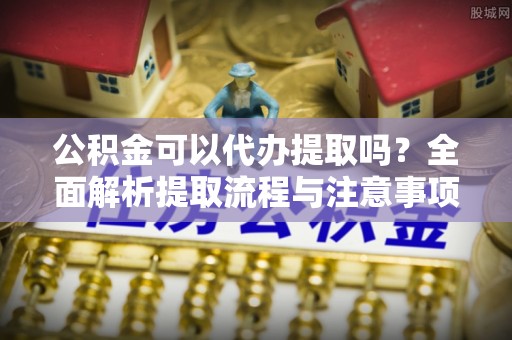甘州公积金可以代办提取吗？全面解析提取流程与注意事项