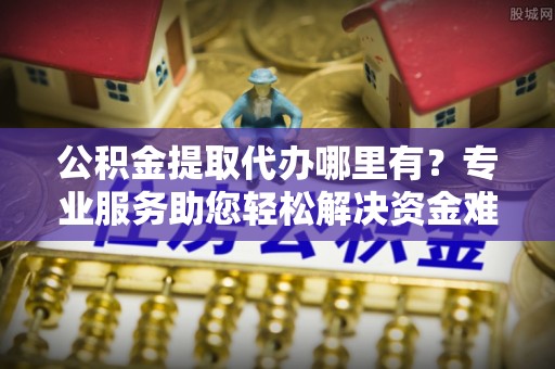 甘州公积金提取代办哪里有？专业服务助您轻松解决资金难题