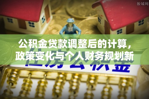 甘州公积金贷款调整后的计算，政策变化与个人财务规划新思路
