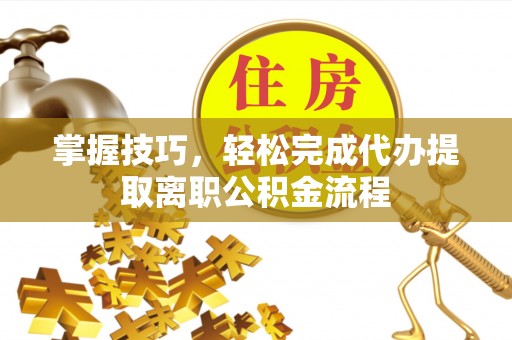 甘州掌握技巧，轻松完成代办提取离职公积金流程