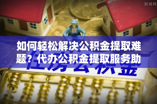 甘州如何轻松解决公积金提取难题？代办公积金提取服务助您一臂之力
