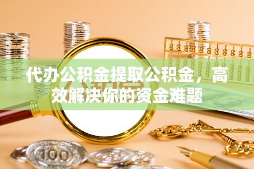 甘州代办公积金提取公积金，高效解决你的资金难题