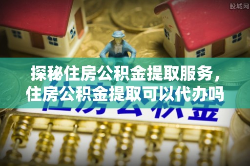 甘州探秘住房公积金提取服务，住房公积金提取可以代办吗的全方位解析