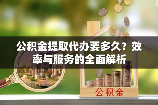 甘州公积金提取代办要多久？效率与服务的全面解析
