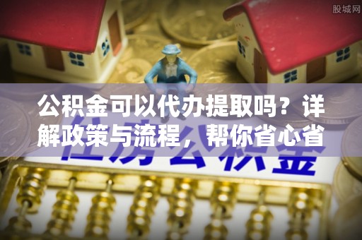 甘州公积金可以代办提取吗？详解政策与流程，帮你省心省力