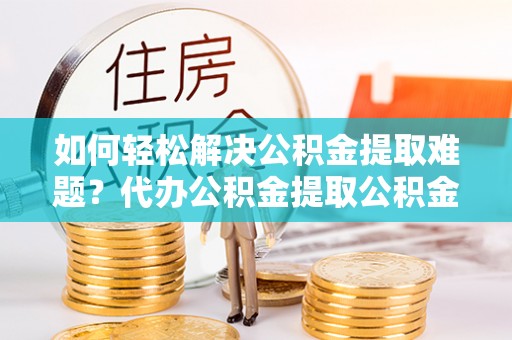 甘州如何轻松解决公积金提取难题？代办公积金提取公积金服务详解