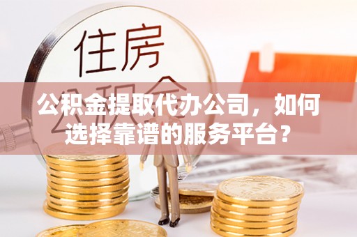甘州公积金提取代办公司，如何选择靠谱的服务平台？