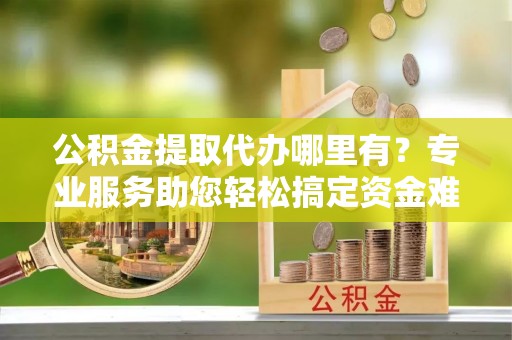 甘州公积金提取代办哪里有？专业服务助您轻松搞定资金难题