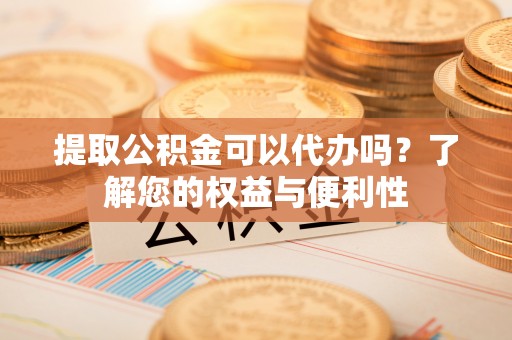 甘州提取公积金可以代办吗？了解您的权益与便利性