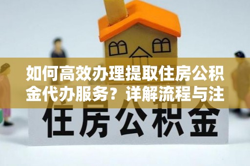 甘州如何高效办理提取住房公积金代办服务？详解流程与注意事项
