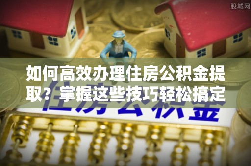 甘州如何高效办理住房公积金提取？掌握这些技巧轻松搞定