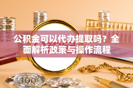 甘州公积金可以代办提取吗？全面解析政策与操作流程