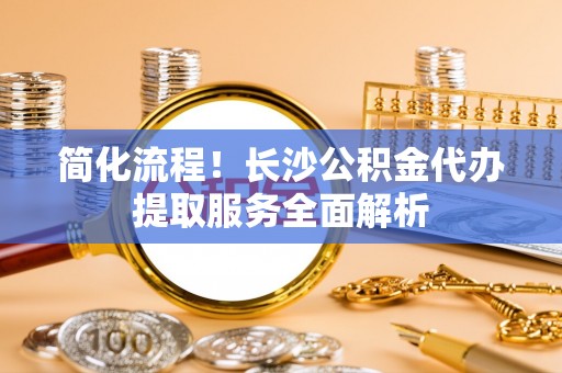 甘州简化流程！长沙公积金代办提取服务全面解析