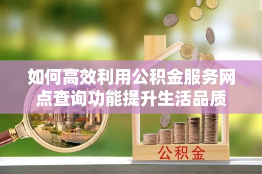 甘州如何高效利用公积金服务网点查询功能提升生活品质