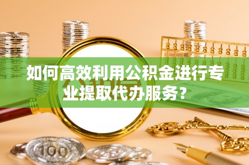 甘州如何高效利用公积金进行专业提取代办服务？