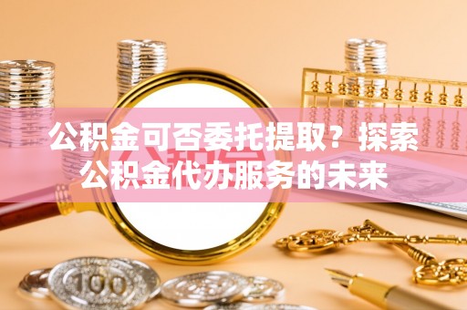 甘州公积金可否委托提取？探索公积金代办服务的未来